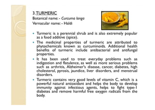 3. TURMERIC
Botanical name: - Curcuma longa
Vernacular name: - Haldi

  Turmeric is a perennial shrub and is also extremely popular
  as a food additive (spice).
  The medicinal properties of turmeric are attributed to
  phytochemicals known as curcuminoids. Additional health
  benefits of turmeric include antibacterial and antifungal
  properties.
  It has been used to treat everyday problems such as
  indigestion and flatulence, as well as more serious problems
  such as arthritis, Alzheimer's disease, cancer, diabetes, high
  cholesterol, pyrosis, jaundice, liver disorders, and menstrual
  disorders.
  Turmeric contains very good levels of vitamin C, which is a
  powerful natural antioxidant and helps the body to develop
  immunity against infectious agents, helps to fight type-1
  diabetes and remove harmful free oxygen radicals from the
  body.
 