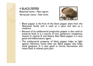 4. BLACK PEPPER
Botanical name: - Piper nigrum
Vernacular name: - Kali mirch


  Black pepper is the fruit of the black pepper plant from the
  Piperaceae family and is used as a spice and also as a
  medicine.
  Because of its antibacterial properties, pepper is also used to
  preserve food. It is a source of iron, potassium, manganese,
  vitamin C, vitamin K and dietary fiber. Black pepper is a very
  good anti-inflammatory agent.
  The antibacterial property of black pepper helps to fight
  against infections, insect bites etc. Black pepper also helps
  avoid gangrene. It is also good in hernia, hoarseness and
  insect bites. It relieves joint pain.
 