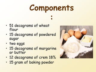 Components
:
• 51 decagrams of wheat
flour
• 15 decagrams of powdered
sugar
• two eggs
• 15 decagrams of margarine
or butter
• 12 decagrams of crem 18%
• 15 gram of baking powder
 