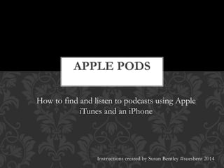 APPLE PODS 
How to find and listen to podcasts using Apple 
iTunes and an iPhone 
Instructions created by Susan Bentley #suesbent 2014 
 