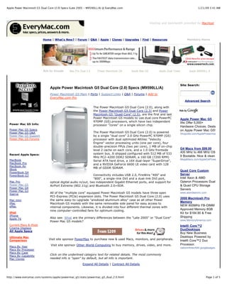 Apple Power Macintosh G5 Dual Core (2.0) Specs (Late 2005 - M9590LL/A) @ EveryMac.com                                                          1/21/09 3:41 AM




                                                                                                            Hosting and bandwidth provided by MacHost.




                               Home | What's New? | Forum | Q&A | Apple | Clones | Upgrades | Find | Resources                        Members Home




                               Ads by Google    Mac Pro Dual 2.0     Power Macintosh G5      Apple Mac G5         Apple Dual Tower      Apple M9590LL A




                                                                                                                                 Site Search:
                                   Apple Power Macintosh G5 Dual Core (2.0) Specs (M9590LL/A)
                                   Power Macintosh G5 Main | Ports | Support Links | Q&A | Forums | Add to
                                   EveryMac.com Pro
                                                                                                                                     Advanced Search

                                                                   The Power Macintosh G5 Dual Core (2.0), along with
                                                                   the Power Macintosh G5 Dual Core (2.3) and Power
                                                                   Macintosh G5 "Quad Core" (2.5), are the first and last
                                                                   Power Macintosh G5 models to use dual core PowerPC            Apple Power Mac G5
                                                                   970MP (G5) processors, which have two independent             We Offer 5,000+
  Power Mac G5 Info:                                               processor "cores" on a single silicon chip.                   Hardware Choices. Deals
  Power   Mac   G5   Specs                                                                                                       on Apple Power Mac G5!
  Power   Mac   G5   Q&A                                           The Power Macintosh G5 Dual Core (2.0) is powered             Shopzilla.com/ApplePowermac
  Power   Mac   G5   Support                                       by a single "dual core" 2.0 GHz PowerPC 970MP (G5)
  Power   Mac   G5   Forums                                        processor with dual optimized AltiVec "Velocity
                                                                   Engine" vector processing units (one per core), four
                                                                   double-precision FPUs (two per core), 1 MB of on-chip
                                                                   level 2 cache on each core, and a 1.0 GHz frontside
                                                                                                                                 G4 Macs from $99.99
                                                                   system bus. It shipped configured with 512 MB of 533
                                                                                                                                 400 MHz to 466 MHz OS
  Recent Apple Specs:
                                                                   MHz PC2-4200 DDR2 SDRAM, a 160 GB (7200 RPM)                  9 Bootable. Nice & clean
  MacBook                                                                                                                        MegaMacs.com/AppleG4PowerMacs
                                                                   Serial ATA hard drive, a 16X dual-layer "SuperDrive",
  MacBook Pro                                                      and a NVIDIA GeForce 6600 LE video card with 128
  MacBook Air
                                                                   MB of GDDR SDRAM.
  iBook
                                                                                                                                 Quad Core Custom
  PowerBook G4
  PowerBook G3                                                     Connectivity includes USB 2.0, FireWire "400" and             Server
                                                                   "800", a single-link DVI and a dual-link DVI port,            Intel Xeon & AMD
  Mac Pro                          optical digital audio in/out, two independent Gigabit Ethernet ports, and support for         Opteron Processors Dual
  Power Mac G5                     AirPort Extreme (802.11g) and Bluetooth 2.0+EDR.                                              & Quad CPU Storage
  Power Mac G4
                                                                                                                                 Servers
  Power Mac G3
  Xserve                           All of the "multiple core" equipped Power Macintosh G5 models have three open                 www.aberdeeninc.com
                                   PCI-Express (PCIe) expansion slots. The Power Macintosh G5 Dual Core (2.0) uses
                                                                                                                                 2008 Macintosh Pro
  Mac mini                         the same easy-to-upgrade "anodized aluminum alloy" case as all other Power
  iMac
                                                                                                                                 Memory
                                   Macintosh G5 models with the same removable side panel for easy access to
  eMac                                                                                                                           NEW 800MHz FB-DIMM
                                   internal components. Likewise, it is divided into four different thermal zones with
                                   nine computer-controlled fans for optimum cooling.
                                                                                                                                 Approved Memory 8GB
  iPod                                                                                                                           Kit for $184.90 & Free
  iPhone                                                                                                                         Shipping
  Apple TV                         Also see: What are the primary differences between the "Late 2005" or "Dual Core"
                                   Power Mac G5 models?                                                                          www.MemoryAmerica.com
  Current Macs & iPods                                                                                                           Intel® Core™2
  Cinema Displays
                                                                                                                                 DuoDesktops
  All Apple Specs
                                                                                                                                 Buy New Business
  Ultimate Mac                                                                                                                   Desktops Powered by
  Comparison                      Visit site sponsor PowerMax to purchase new & used Macs, monitors, and peripherals.
                                                                                                                                 Intel® Core™2 Duo
                                   Visit site sponsor Other World Computing to buy memory, drives, video, and more.              Processor.
  Macs By Year                                                                                                                   nationinfotech84.googlepages.com
  Macs By Processor
  Macs By Case
  Macs By Capability               Click on the underlined category text for related details. The most commonly
  Mac Clones                       needed info is "open" by default, but all info is important.

                                                          Expand All Details | Contract All Details



http://www.everymac.com/systems/apple/powermac_g5/stats/powermac_g5_dual_2.0.html                                                                    Page 1 of 5
 