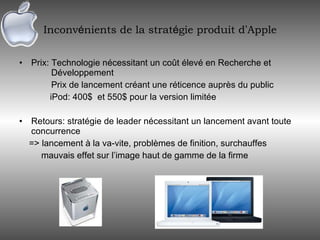 Inconv é nients de la strat é gie produit d ’ Apple Prix: Technologie nécessitant un coût élevé en Recherche et  Développement Prix de lancement créant une réticence auprès du public iPod: 400$  et 550$ pour la version limitée Retours: stratégie de leader nécessitant un lancement avant toute concurrence => lancement à la va-vite, problèmes de finition, surchauffes mauvais effet sur l’image haut de gamme de la firme 