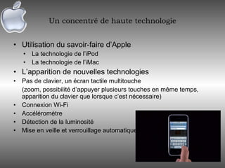 Un concentré de haute technologie Utilisation du savoir-faire d’Apple La technologie de l’iPod La technologie de l’iMac L’apparition de nouvelles technologies Pas de clavier, un écran tactile multitouche (zoom, possibilité d’appuyer plusieurs touches en même temps, apparition du clavier que lorsque c’est nécessaire) Connexion Wi-Fi Accéléromètre Détection de la luminosité Mise en veille et verrouillage automatique 