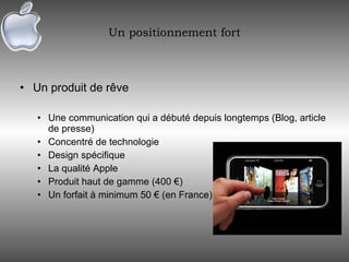 Un positionnement fort Un produit de rêve Une communication qui a débuté depuis longtemps (Blog, article de presse) Concentré de technologie Design spécifique La qualité Apple Produit haut de gamme (400 €) Un forfait à minimum 50 € (en France) 