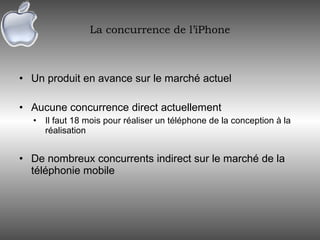La concurrence de l’iPhone Un produit en avance sur le marché actuel Aucune concurrence direct actuellement Il faut 18 mois pour réaliser un téléphone de la conception à la réalisation De nombreux concurrents indirect sur le marché de la téléphonie mobile 