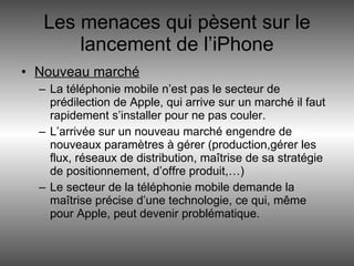 Les menaces qui pèsent sur le lancement de l’iPhone Nouveau marché La téléphonie mobile n’est pas le secteur de prédilection de Apple, qui arrive sur un marché il faut rapidement s’installer pour ne pas couler. L’arrivée sur un nouveau marché engendre de nouveaux paramètres à gérer (production,gérer les flux, réseaux de distribution, maîtrise de sa stratégie de positionnement, d’offre produit,…) Le secteur de la téléphonie mobile demande la maîtrise précise d’une technologie, ce qui, même pour Apple, peut devenir problématique.  
