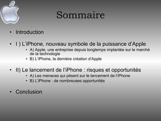 Sommaire Introduction I ) L’iPhone, nouveau symbole de la puissance d’Apple A) Apple, une entreprise depuis longtemps implantée sur le marché de la technologie B) L’iPhone, la dernière création d’Apple II) Le lancement de l’iPhone : risques et opportunités A) Les menaces qui pèsent sur le lancement de l’iPhone B) L’iPhone : de nombreuses opportunités Conclusion 