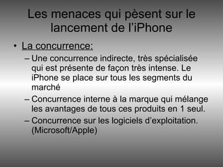 Les menaces qui pèsent sur le lancement de l’iPhone La concurrence: Une concurrence indirecte, très spécialisée qui est présente de façon très intense. Le iPhone se place sur tous les segments du marché Concurrence interne à la marque qui mélange les avantages de tous ces produits en 1 seul. Concurrence sur les logiciels d’exploitation. (Microsoft/Apple) 
