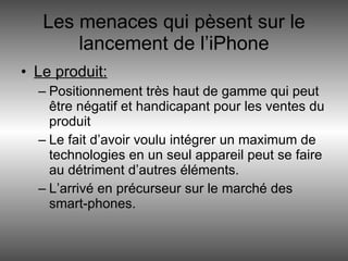 Les menaces qui pèsent sur le lancement de l’iPhone Le produit: Positionnement très haut de gamme qui peut être négatif et handicapant pour les ventes du produit Le fait d’avoir voulu intégrer un maximum de technologies en un seul appareil peut se faire au détriment d’autres éléments. L’arrivé en précurseur sur le marché des smart-phones. 