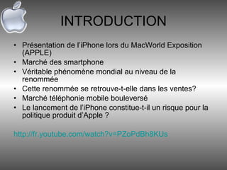 INTRODUCTION Présentation de l’iPhone lors du MacWorld Exposition (APPLE) Marché des smartphone Véritable phénomène mondial au niveau de la renommée Cette renommée se retrouve-t-elle dans les ventes? Marché téléphonie mobile bouleversé Le lancement de l’iPhone constitue-t-il un risque pour la politique produit d’Apple ? http://fr.youtube.com/watch?v=PZoPdBh8KUs 