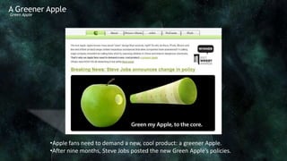 A Greener Apple
Green Apple




              •Apple fans need to demand a new, cool product: a greener Apple.
              •After nine months, Steve Jobs posted the new Green Apple’s policies.
 