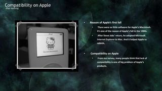 Compatibility on Apple
iPod Hacking




                         •   Reason of Apple’s first fall
                              •    There were so little software for Apple’s Macintosh.
                                   It’s one of the reason of Apple’s fall in the 1980s.
                              •    After Steve Jobs’ return, he adopted Microsoft
                                   Internet Explorer to Mac. And it helped Apple to
                                   rebirth.



                         •   Compatibility on Apple
                              •    From our survey, many people think that lack of
                                   compatibility is one of big problem of Apple’s
                                   products.
 