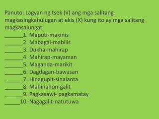 Panuto: Lagyan ng tsek (√) ang mga salitang
magkasingkahulugan at ekis (X) kung ito ay mga salitang
magkasalungat.
______1. Maputi-makinis
______2. Mabagal-mabilis
______3. Dukha-mahirap
______4. Mahirap-mayaman
______5. Maganda-marikit
______6. Dagdagan-bawasan
______7. Hinagupit-sinalanta
______8. Mahinahon-galit
______9. Pagkasawi- pagkamatay
_____10. Nagagalit-natutuwa
 