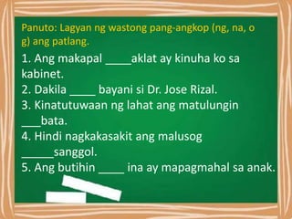 Panuto: Lagyan ng wastong pang-angkop (ng, na, o
g) ang patlang.
1. Ang makapal ____aklat ay kinuha ko sa
kabinet.
2. Dakila ____ bayani si Dr. Jose Rizal.
3. Kinatutuwaan ng lahat ang matulungin
___bata.
4. Hindi nagkakasakit ang malusog
_____sanggol.
5. Ang butihin ____ ina ay mapagmahal sa anak.
 