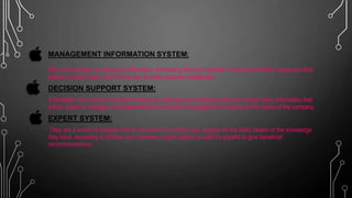 MANAGEMENT INFORMATION SYSTEM:
MIS is the process of looking for information and saving them into storage, it finds the conflicts, issues and find
solution to solve them. And it is the key to make customer satisfaction.
DECISION SUPPORT SYSTEM:
It facilitates the process of decision making by collecting and analyzing data and convert them information that
will be useful for mangers of all departments and levels of management to decide for the future of the company.
EXPERT SYSTEM:
They are a bunch of systems that do the work in an expert way, experts do the tasks based on the knowledge
they have, according to (Obrien and marakas), expert system is ruled by experts to give beneficial
recommendations.
 