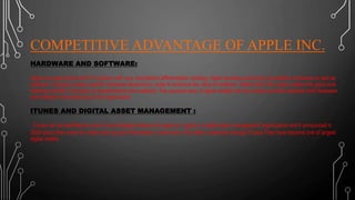 COMPETITIVE ADVANTAGE OF APPLE INC.
HARDWARE AND SOFTWARE:
Apple has approached the PC industry with very competitive differentiation strategy. Apple develops extremely competitive hardware as well as
software. Company makes specific hardware decisions in order to enhance the value of software. Rather than OS, apple creates the good core
software call ilife. It focuses on entertainment and creativity. The success story of apple related with the similar priorities between both hardware
and software manufacturing of the organization.
ITUNES AND DIGITAL ASSET MANAGEMENT :
iTunes can be identified as one of most strategic element of apple inc. Apple is a digital asset management organization and it announced in
2009 about their event for credit card account information of more than 100 million customers through iTunes They have become one of largest
digital retailer .
 