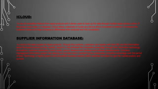 ICLOUD:
Is one of competitive feature from apple products and it allows users to back up the data through multiple apple product online. If
the product was stolen or misplaces, iCloud allows customers to locate any idevice which connected to internet. It increases the
customer values and helps company to differentiate their products from the competitors.
SUPPLIER INFORMATION DATABASE:
is a tool to find best supplier for Apple products. Through this systems, customers can register with their SID and find information
about the Apple products as they wanted .Apple Inc. has achieved the competitive advantage through their information technology
innovations, customer satisfaction, brand loyalty, product features and hardware and software developments. Company
management information system has playing an important role in maintaining the sustainable competitive advantage over the period
of time. Technology is highly dynamic and competitive business industry which essential innovation to gain the market position and
survival.
 