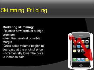 Ski m i ng Pr i ci ng
     m

Marketing skimming:
-Release new product at high
premium
-Skim the greatest possible
margin
-Once sales volume begins to
decrease at the original price
-Incrementally lower the price
to increase sale
 