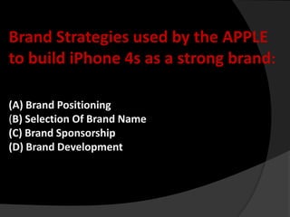 Brand Strategies used by the APPLE
to build iPhone 4s as a strong brand:

(A) Brand Positioning
(B) Selection Of Brand Name
(C) Brand Sponsorship
(D) Brand Development
 