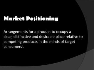 Market Positioning

Arrangements for a product to occupy a
clear, distinctive and desirable place relative to
competing products in the minds of target
consumers”.
 
