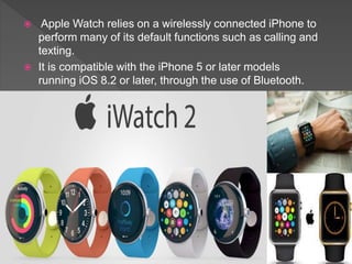  Apple Watch relies on a wirelessly connected iPhone to
perform many of its default functions such as calling and
texting.
 It is compatible with the iPhone 5 or later models
running iOS 8.2 or later, through the use of Bluetooth.
 