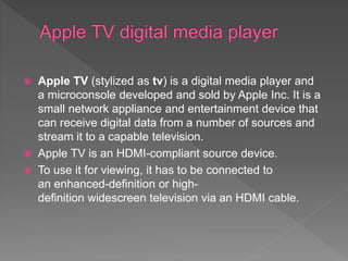  Apple TV (stylized as tv) is a digital media player and
a microconsole developed and sold by Apple Inc. It is a
small network appliance and entertainment device that
can receive digital data from a number of sources and
stream it to a capable television.
 Apple TV is an HDMI-compliant source device.
 To use it for viewing, it has to be connected to
an enhanced-definition or high-
definition widescreen television via an HDMI cable.
 