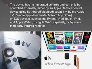  The device has no integrated controls and can only be
controlled externally, either by an Apple Remote control
device using its infrared/bluetooth capability, by the Apple
TV Remote app (downloadable from App Store)
on iOS devices, such as the iPhone, iPod Touch, iPad,
and Apple Watch, using its Wi-Fi capability, or by some
third-party infrared remotes.
 