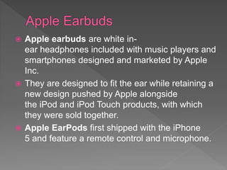  Apple earbuds are white in-
ear headphones included with music players and
smartphones designed and marketed by Apple
Inc.
 They are designed to fit the ear while retaining a
new design pushed by Apple alongside
the iPod and iPod Touch products, with which
they were sold together.
 Apple EarPods first shipped with the iPhone
5 and feature a remote control and microphone.
 