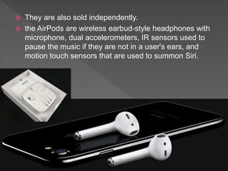  They are also sold independently.
 the AirPods are wireless earbud-style headphones with
microphone, dual accelerometers, IR sensors used to
pause the music if they are not in a user's ears, and
motion touch sensors that are used to summon Siri.
 