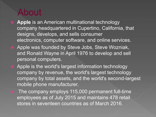  Apple is an American multinational technology
company headquartered in Cupertino, California, that
designs, develops, and sells consumer
electronics, computer software, and online services.
 Apple was founded by Steve Jobs, Steve Wozniak,
and Ronald Wayne in April 1976 to develop and sell
personal computers.
 Apple is the world's largest information technology
company by revenue, the world's largest technology
company by total assets, and the world's second-largest
mobile phone manufacturer.
 The company employs 115,000 permanent full-time
employees as of July 2015 and maintains 478 retail
stores in seventeen countries as of March 2016.
 