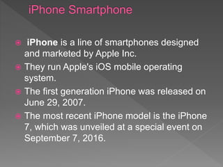  iPhone is a line of smartphones designed
and marketed by Apple Inc.
 They run Apple's iOS mobile operating
system.
 The first generation iPhone was released on
June 29, 2007.
 The most recent iPhone model is the iPhone
7, which was unveiled at a special event on
September 7, 2016.
 