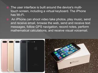  The user interface is built around the device's multi-
touch screen, including a virtual keyboard. The iPhone
has Wi-Fi.
 An iPhone can shoot video take photos, play music, send
and receive email, browse the web, send and receive text
messages, follow GPS navigation, record notes, perform
mathematical calculations, and receive visual voicemail.
 