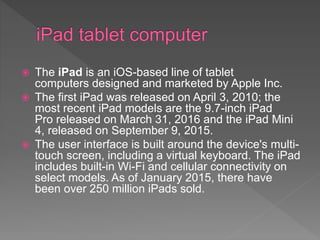  The iPad is an iOS-based line of tablet
computers designed and marketed by Apple Inc.
 The first iPad was released on April 3, 2010; the
most recent iPad models are the 9.7-inch iPad
Pro released on March 31, 2016 and the iPad Mini
4, released on September 9, 2015.
 The user interface is built around the device's multi-
touch screen, including a virtual keyboard. The iPad
includes built-in Wi-Fi and cellular connectivity on
select models. As of January 2015, there have
been over 250 million iPads sold.
 