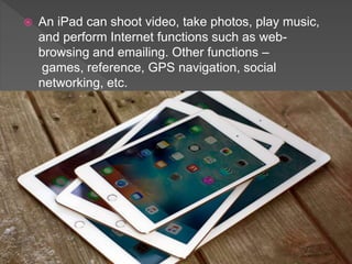  An iPad can shoot video, take photos, play music,
and perform Internet functions such as web-
browsing and emailing. Other functions –
games, reference, GPS navigation, social
networking, etc.
 