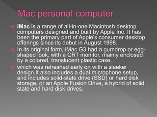  iMac is a range of all-in-one Macintosh desktop
computers designed and built by Apple Inc. It has
been the primary part of Apple's consumer desktop
offerings since its debut in August 1998.
 In its original form, iMac G3 had a gumdrop or egg-
shaped look, with a CRT monitor, mainly enclosed
by a colored, translucent plastic case.
 which was refreshed early on with a sleeker
design.It also includes a dual microphone setup,
and includes solid-state drive (SSD) or hard disk
storage, or an Apple Fusion Drive, a hybrid of solid
state and hard disk drives.
 