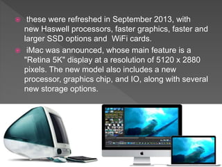  these were refreshed in September 2013, with
new Haswell processors, faster graphics, faster and
larger SSD options and WiFi cards.
 iMac was announced, whose main feature is a
"Retina 5K" display at a resolution of 5120 x 2880
pixels. The new model also includes a new
processor, graphics chip, and IO, along with several
new storage options.
 