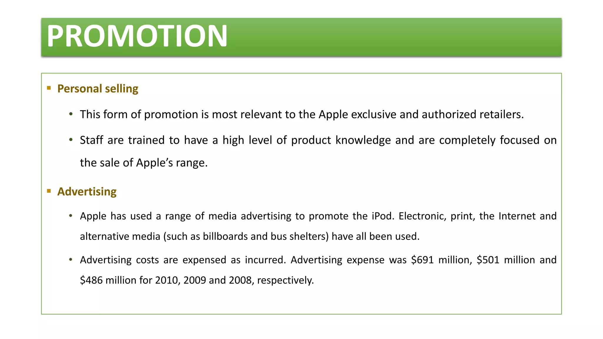 PROMOTION
 Personal selling
• This form of promotion is most relevant to the Apple exclusive and authorized retailers.
• Staff are trained to have a high level of product knowledge and are completely focused on
the sale of Apple’s range.
 Advertising
• Apple has used a range of media advertising to promote the iPod. Electronic, print, the Internet and
alternative media (such as billboards and bus shelters) have all been used.
• Advertising costs are expensed as incurred. Advertising expense was $691 million, $501 million and
$486 million for 2010, 2009 and 2008, respectively.
 