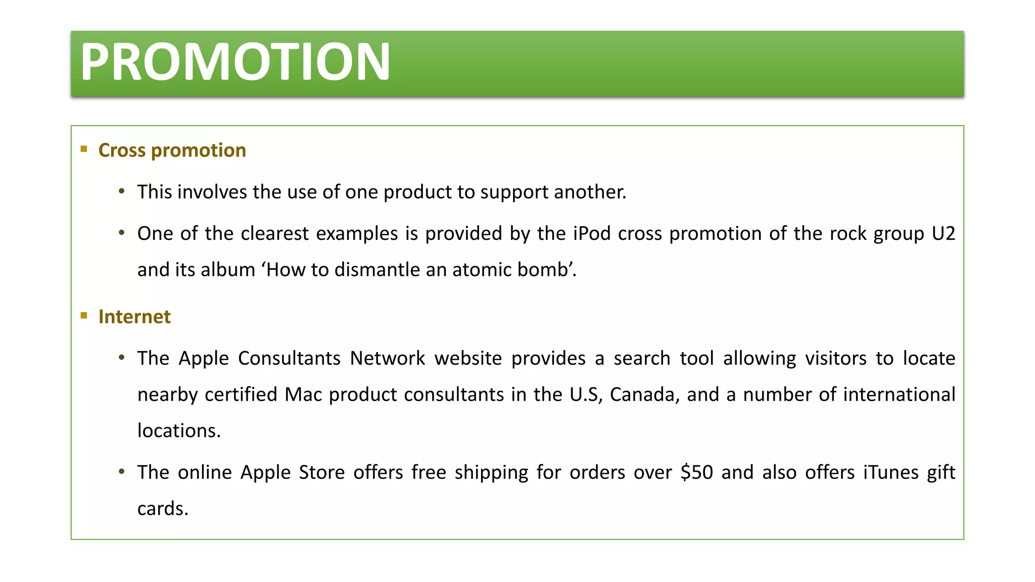 PROMOTION
 Cross promotion
• This involves the use of one product to support another.
• One of the clearest examples is provided by the iPod cross promotion of the rock group U2
and its album ‘How to dismantle an atomic bomb’.
 Internet
• The Apple Consultants Network website provides a search tool allowing visitors to locate
nearby certified Mac product consultants in the U.S, Canada, and a number of international
locations.
• The online Apple Store offers free shipping for orders over $50 and also offers iTunes gift
cards.
 