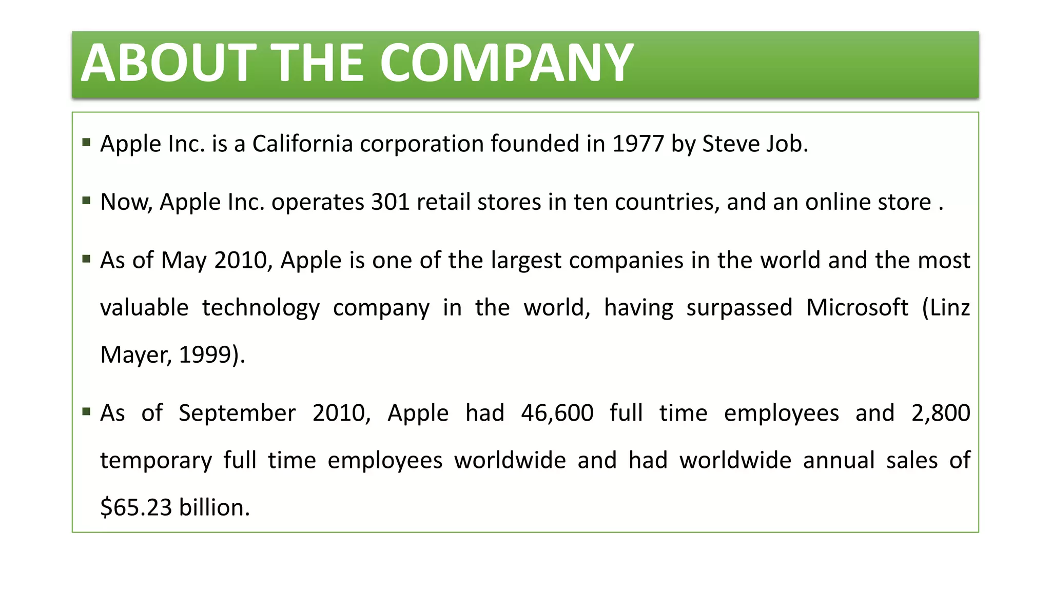 ABOUT THE COMPANY
 Apple Inc. is a California corporation founded in 1977 by Steve Job.
 Now, Apple Inc. operates 301 retail stores in ten countries, and an online store .
 As of May 2010, Apple is one of the largest companies in the world and the most
valuable technology company in the world, having surpassed Microsoft (Linz
Mayer, 1999).
 As of September 2010, Apple had 46,600 full time employees and 2,800
temporary full time employees worldwide and had worldwide annual sales of
$65.23 billion.
 