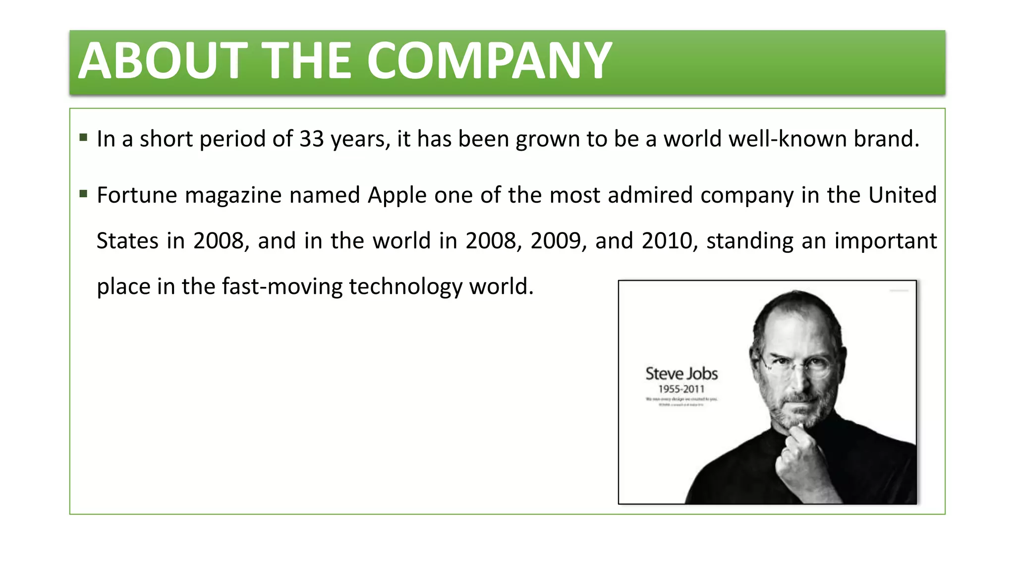 ABOUT THE COMPANY
 In a short period of 33 years, it has been grown to be a world well-known brand.
 Fortune magazine named Apple one of the most admired company in the United
States in 2008, and in the world in 2008, 2009, and 2010, standing an important
place in the fast-moving technology world.
 