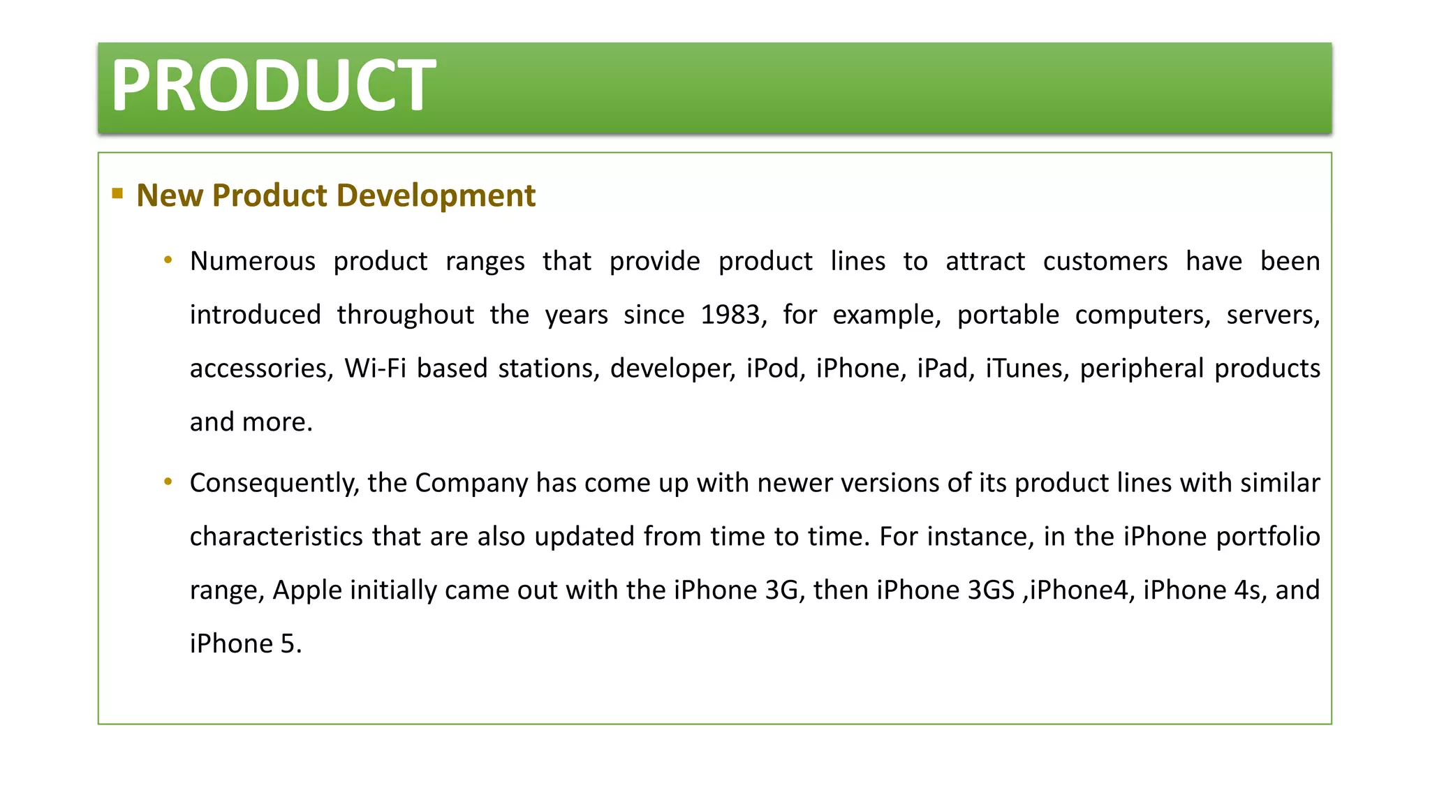 PRODUCT
 New Product Development
• Numerous product ranges that provide product lines to attract customers have been
introduced throughout the years since 1983, for example, portable computers, servers,
accessories, Wi-Fi based stations, developer, iPod, iPhone, iPad, iTunes, peripheral products
and more.
• Consequently, the Company has come up with newer versions of its product lines with similar
characteristics that are also updated from time to time. For instance, in the iPhone portfolio
range, Apple initially came out with the iPhone 3G, then iPhone 3GS ,iPhone4, iPhone 4s, and
iPhone 5.
 
