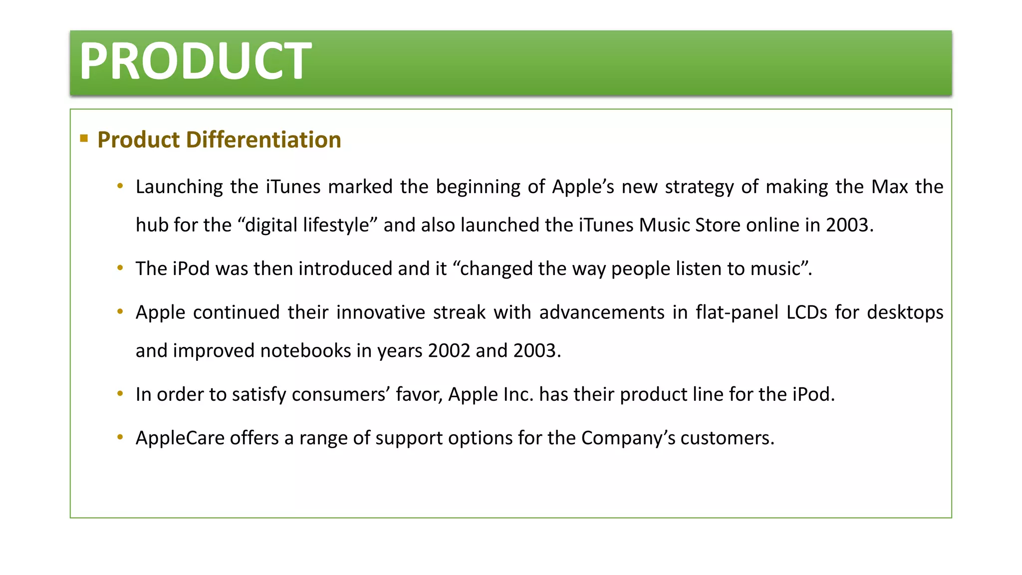 PRODUCT
 Product Differentiation
• Launching the iTunes marked the beginning of Apple’s new strategy of making the Max the
hub for the “digital lifestyle” and also launched the iTunes Music Store online in 2003.
• The iPod was then introduced and it “changed the way people listen to music”.
• Apple continued their innovative streak with advancements in flat-panel LCDs for desktops
and improved notebooks in years 2002 and 2003.
• In order to satisfy consumers’ favor, Apple Inc. has their product line for the iPod.
• AppleCare offers a range of support options for the Company’s customers.
 