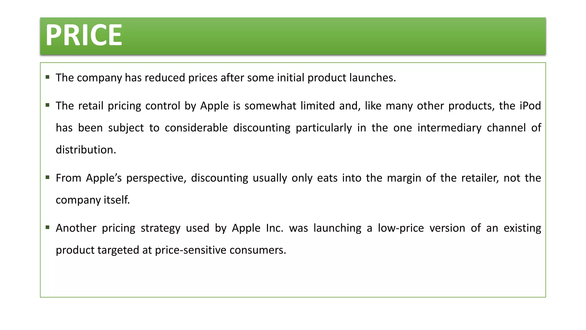 PRICE
 The company has reduced prices after some initial product launches.
 The retail pricing control by Apple is somewhat limited and, like many other products, the iPod
has been subject to considerable discounting particularly in the one intermediary channel of
distribution.
 From Apple’s perspective, discounting usually only eats into the margin of the retailer, not the
company itself.
 Another pricing strategy used by Apple Inc. was launching a low-price version of an existing
product targeted at price-sensitive consumers.
 