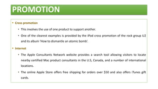 PROMOTION
 Cross promotion
• This involves the use of one product to support another.
• One of the clearest examples is provided by the iPod cross promotion of the rock group U2
and its album ‘How to dismantle an atomic bomb’.
 Internet
• The Apple Consultants Network website provides a search tool allowing visitors to locate
nearby certified Mac product consultants in the U.S, Canada, and a number of international
locations.
• The online Apple Store offers free shipping for orders over $50 and also offers iTunes gift
cards.
 