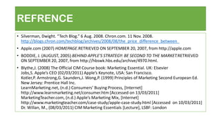 REFRENCE
• Silverman, Dwight. “Tech Blog.” 6 Aug. 2008. Chron.com. 11 Nov. 2008.
http://blogs.chron.com/techblog/archives/2008/08/the_price_difference_between_
• Apple.com (2007) HOMEPAGE.RETRIEVED ON SEPTEMBER 20, 2007, from http://apple.com
• BODDIE, J. (AUGUST, 2005) BEHIND APPLE'S STRATEGY: BE SECOND TO THE MARKET.RETRIEVED
ON SEPTEMBER 20, 2007, from http://hbswk.hbs.edu/archive/4970.html.
• Blythe,J. (2008) The Official CIM Course book: Marketing Essential. UK: Elsevier
Jobs,S. Apple’s CEO (02/03/2011) Apple’s Keynote, USA: San Francisco.
Kotler,P. Armstrong,G. Saunders,J. Wong,P. (1999) Principles of Marketing Second European Ed.
New Jersey: Prentice Hall Inc.
LearnMarketing.net, (n.d.) Consumers’ Buying Process, *Internet+
http://www.learnmarketing.net/consumer.htm [Accessed on 13/03/2011]
MarketingTeacher.com, (n.d.) Apple’s Marketing Mix, *Internet+
http://www.marketingteacher.com/case-study/apple-case-study.html [Accessed on 10/03/2011]
Dr. Willan, M., (08/03/2011) CIM Marketing Essentials [Lecture], LSBF: London
 