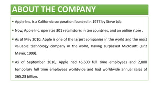 ABOUT THE COMPANY
 Apple Inc. is a California corporation founded in 1977 by Steve Job.
 Now, Apple Inc. operates 301 retail stores in ten countries, and an online store .
 As of May 2010, Apple is one of the largest companies in the world and the most
valuable technology company in the world, having surpassed Microsoft (Linz
Mayer, 1999).
 As of September 2010, Apple had 46,600 full time employees and 2,800
temporary full time employees worldwide and had worldwide annual sales of
$65.23 billion.
 