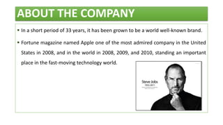ABOUT THE COMPANY
 In a short period of 33 years, it has been grown to be a world well-known brand.
 Fortune magazine named Apple one of the most admired company in the United
States in 2008, and in the world in 2008, 2009, and 2010, standing an important
place in the fast-moving technology world.
 