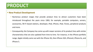 PRODUCT
 New Product Development
• Numerous product ranges that provide product lines to attract customers have been
introduced throughout the years since 1983, for example, portable computers, servers,
accessories, Wi-Fi based stations, developer, iPod, iPhone, iPad, iTunes, peripheral products
and more.
• Consequently, the Company has come up with newer versions of its product lines with similar
characteristics that are also updated from time to time. For instance, in the iPhone portfolio
range, Apple initially came out with the iPhone 3G, then iPhone 3GS ,iPhone4, iPhone 4s, and
iPhone 5.
 