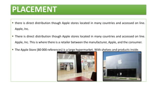 PLACEMENT
 there is direct distribution though Apple stores located in many countries and accessed on line.
Apple, Inc.
 There is direct distribution though Apple stores located in many countries and accessed on line.
Apple, Inc. This is where there is a retailer between the manufacturer, Apple, and the consumer.
 The Apple Store (80 000 references) is a large hypermarket. With shelves and products inside.
 