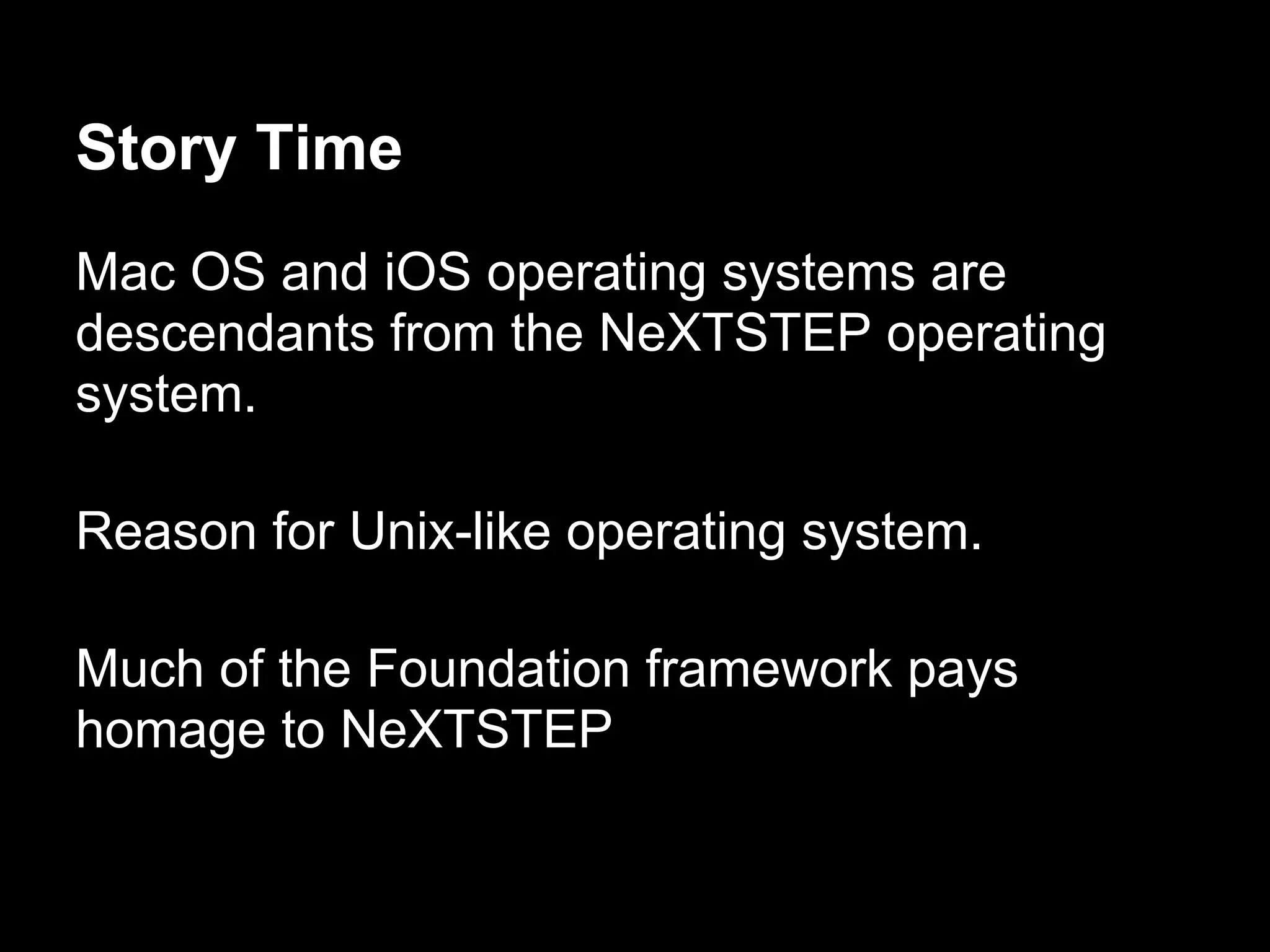Story Time
Mac OS and iOS operating systems are
descendants from the NeXTSTEP operating
system.
Reason for Unix-like operating system.
Much of the Foundation framework pays
homage to NeXTSTEP